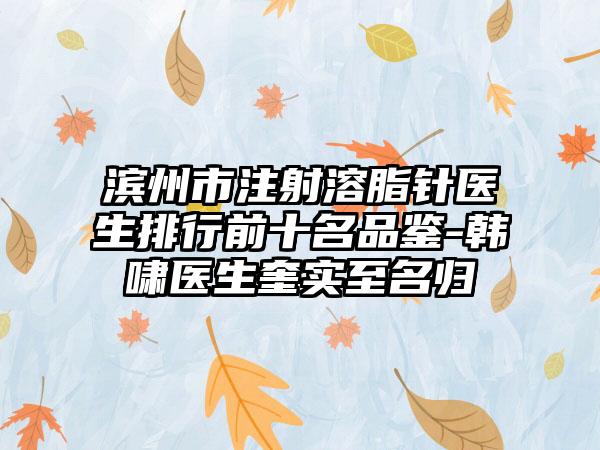 滨州市注射溶脂针医生排行前十名品鉴-韩啸医生奎实至名归