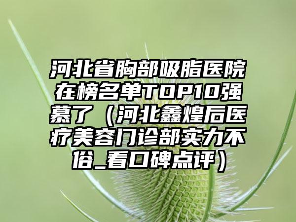 河北省胸部吸脂医院在榜名单TOP10强慕了（河北鑫煌后医疗美容门诊部实力不俗_看口碑点评）