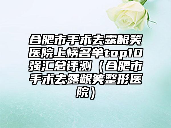 合肥市手术去露龈笑医院上榜名单top10强汇总评测（合肥市手术去露龈笑整形医院）