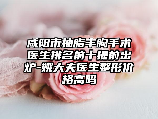 咸阳市抽脂丰胸手术医生排名前十提前出炉-姚大夫医生整形价格高吗