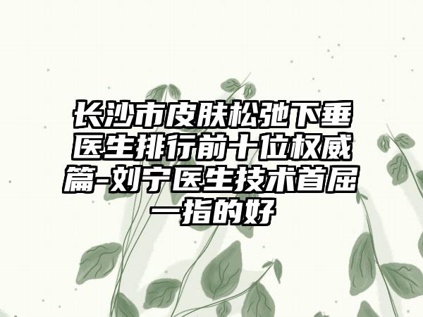 长沙市皮肤松弛下垂医生排行前十位权威篇-刘宁医生技术首屈一指的好