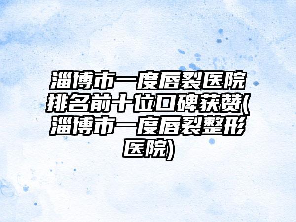 淄博市一度唇裂医院排名前十位口碑获赞(淄博市一度唇裂整形医院)