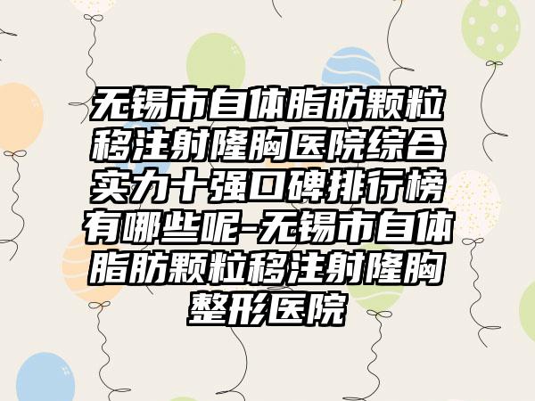 无锡市自体脂肪颗粒移注射隆胸医院综合实力十强口碑排行榜有哪些呢-无锡市自体脂肪颗粒移注射隆胸整形医院