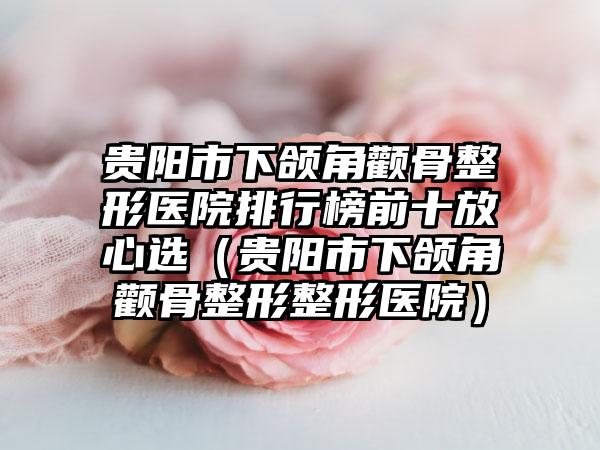 贵阳市下颌角颧骨整形医院排行榜前十放心选（贵阳市下颌角颧骨整形整形医院）