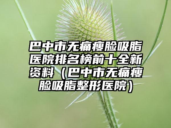 巴中市无痛瘦脸吸脂医院排名榜前十全新资料（巴中市无痛瘦脸吸脂整形医院）