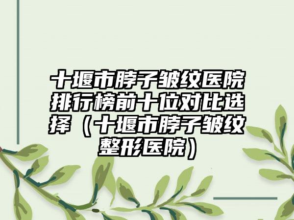 十堰市脖子皱纹医院排行榜前十位对比选择（十堰市脖子皱纹整形医院）