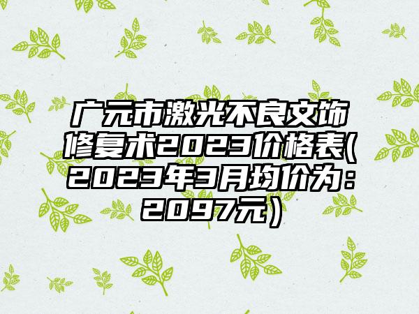 广元市激光不良文饰修复术2023价格表(2023年3月均价为：2097元）