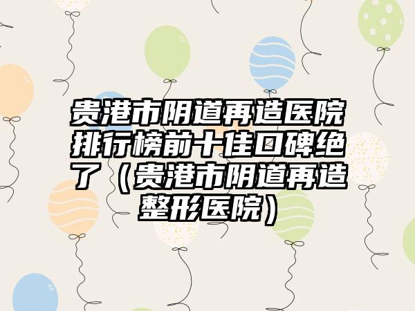 贵港市阴道再造医院排行榜前十佳口碑绝了（贵港市阴道再造整形医院）