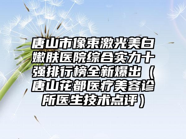 唐山市像束激光美白嫩肤医院综合实力十强排行榜全新爆出（唐山花都医疗美容诊所医生技术点评）