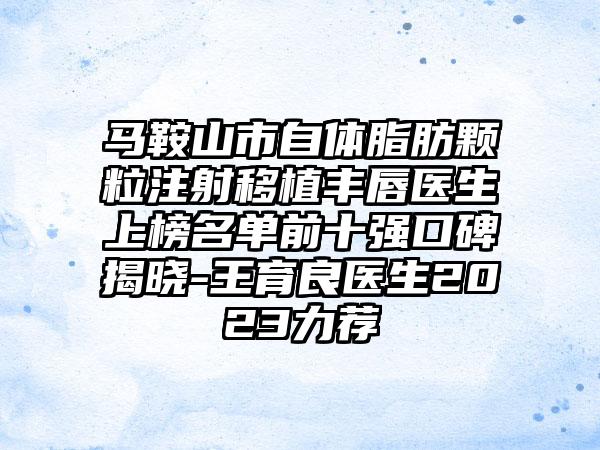 马鞍山市自体脂肪颗粒注射移植丰唇医生上榜名单前十强口碑揭晓-王育良医生2023力荐