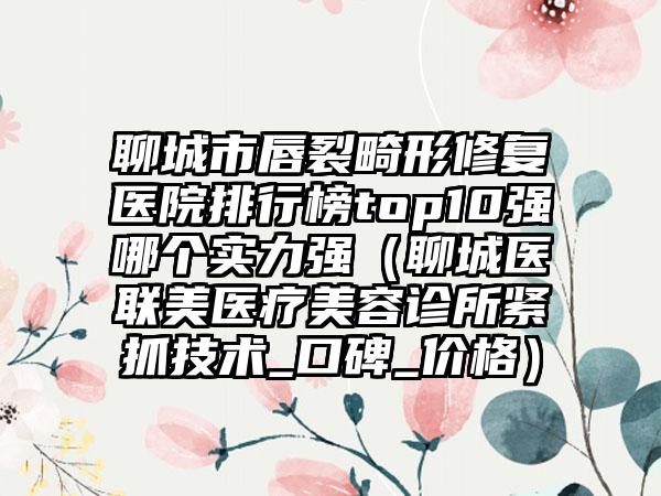 聊城市唇裂畸形修复医院排行榜top10强哪个实力强（聊城医联美医疗美容诊所紧抓技术_口碑_价格）