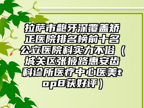 拉萨市龅牙深覆盖矫正医院排名榜前十名公立医院科实力不俗（城关区张掖路惠安齿科诊所医疗中心医美top8获好评）