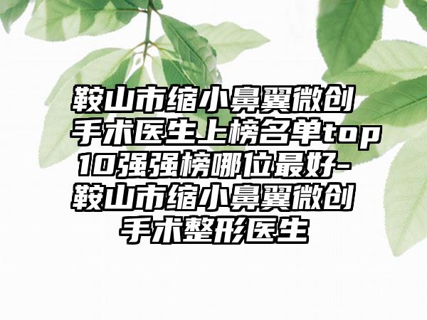 鞍山市缩小鼻翼微创手术医生上榜名单top10强强榜哪位最好-鞍山市缩小鼻翼微创手术整形医生