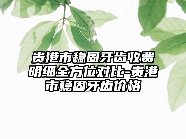 贵港市稳固牙齿收费明细全方位对比-贵港市稳固牙齿价格