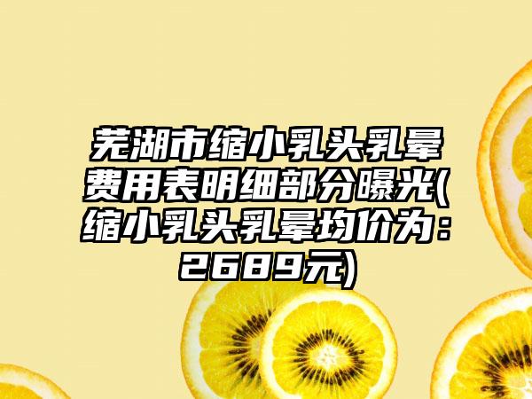 芜湖市缩小乳头乳晕费用表明细部分曝光(缩小乳头乳晕均价为：2689元)