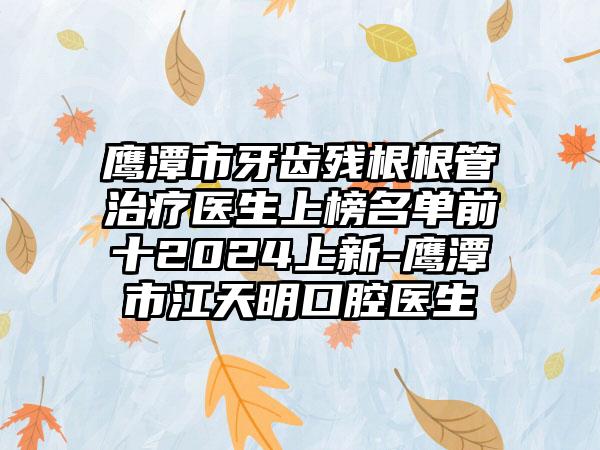 鹰潭市牙齿残根根管治疗医生上榜名单前十2024上新-鹰潭市江天明口腔医生