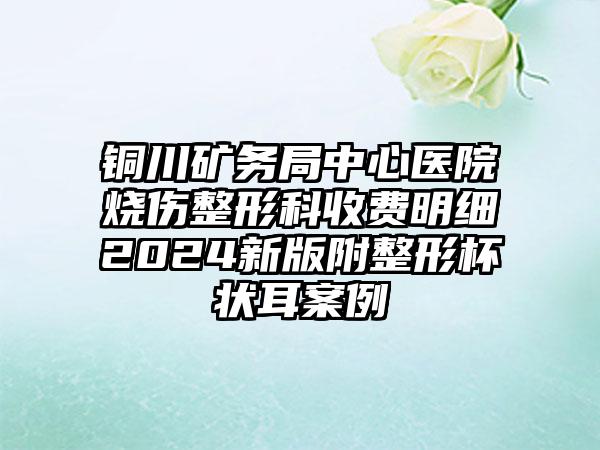 铜川矿务局中心医院烧伤整形科收费明细2024新版附整形杯状耳案例