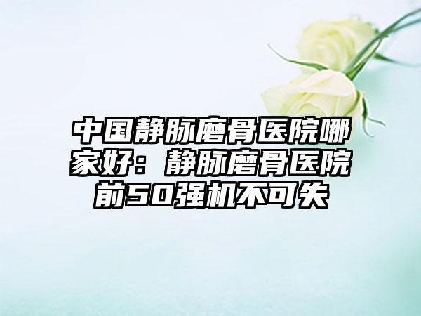 中国静脉磨骨医院哪家好：静脉磨骨医院前50强机不可失