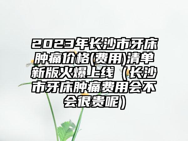 2023年长沙市牙床肿痛价格(费用)清单新版火爆上线（长沙市牙床肿痛费用会不会很贵呢）