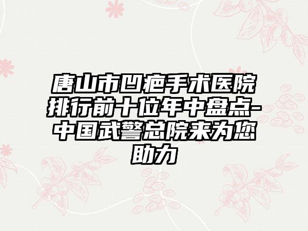 唐山市凹疤手术医院排行前十位年中盘点-中国武警总院来为您助力