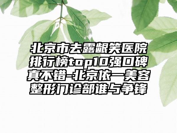 北京市去露龈笑医院排行榜top10强口碑真不错-北京依一美容整形门诊部谁与争锋