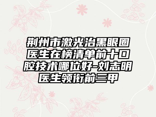 荆州市激光治黑眼圈医生在榜清单前十口腔技术哪位好-刘志明医生领衔前三甲