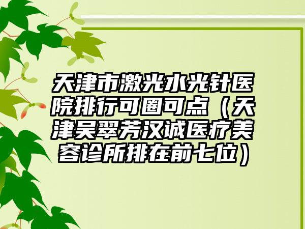 天津市激光水光针医院排行可圈可点（天津吴翠芳汉诚医疗美容诊所排在前七位）