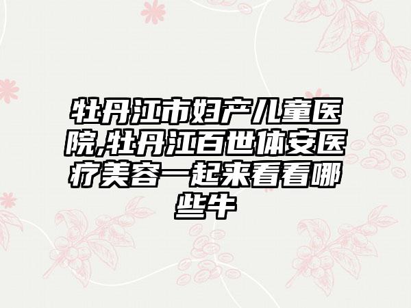 牡丹江市妇产儿童医院,牡丹江百世体安医疗美容一起来看看哪些牛