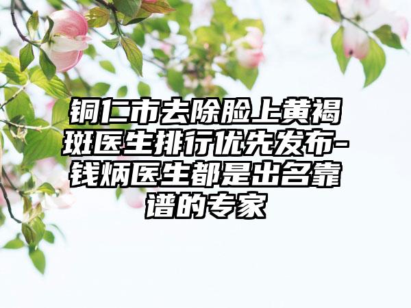 铜仁市去除脸上黄褐斑医生排行优先发布-钱炳医生都是出名靠谱的专家