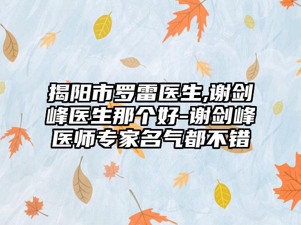 揭阳市罗雷医生,谢剑峰医生那个好-谢剑峰医师专家名气都不错