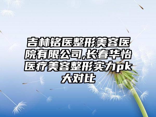 吉林铭医整形美容医院有限公司,长春华怡医疗美容整形实力pk大对比