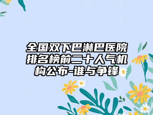 全国双下巴淋巴医院排名榜前二十人气机构公布-谁与争锋