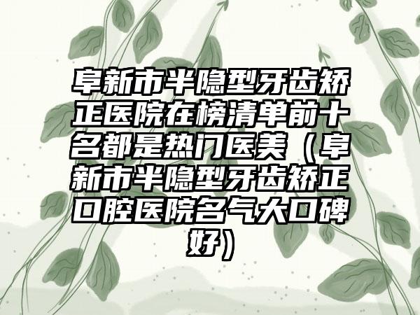 阜新市半隐型牙齿矫正医院在榜清单前十名都是热门医美（阜新市半隐型牙齿矫正口腔医院名气大口碑好）