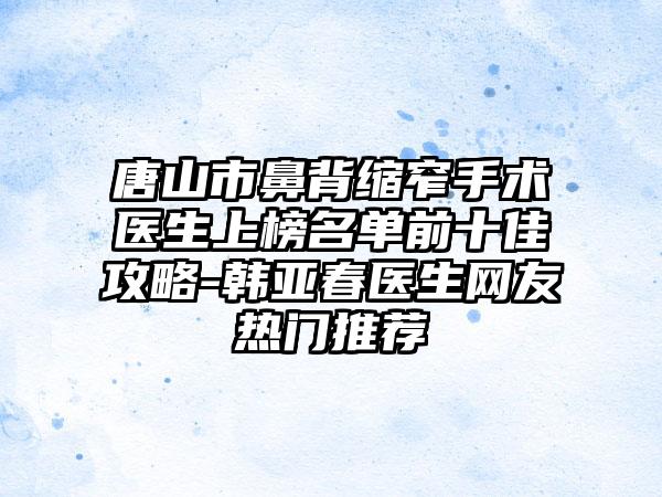 唐山市鼻背缩窄手术医生上榜名单前十佳攻略-韩亚春医生网友热门推荐