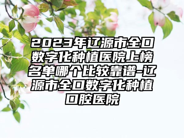 2023年辽源市全口数字化种植医院上榜名单哪个比较靠谱-辽源市全口数字化种植口腔医院