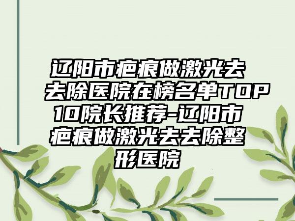 辽阳市疤痕做激光去去除医院在榜名单TOP10院长推荐-辽阳市疤痕做激光去去除整形医院