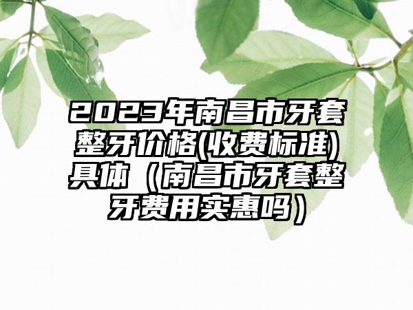 2023年南昌市牙套整牙价格(收费标准)具体（南昌市牙套整牙费用实惠吗）