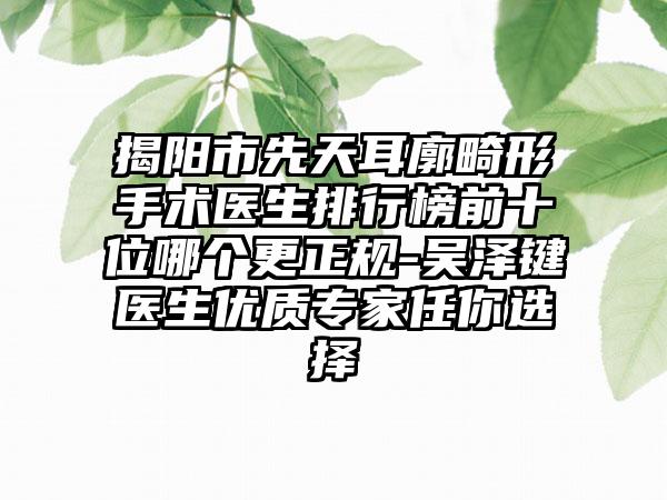 揭阳市先天耳廓畸形手术医生排行榜前十位哪个更正规-吴泽键医生优质专家任你选择