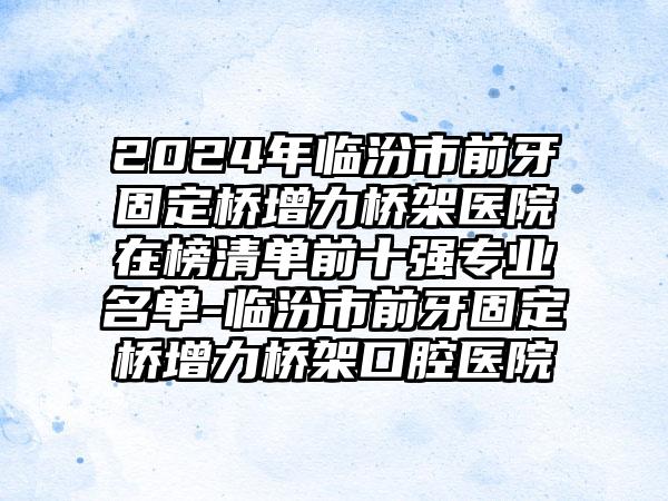 2024年临汾市前牙固定桥增力桥架医院在榜清单前十强专业名单-临汾市前牙固定桥增力桥架口腔医院