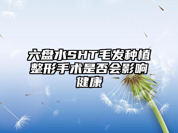 六盘水SHT毛发种植整形手术是否会影响健康