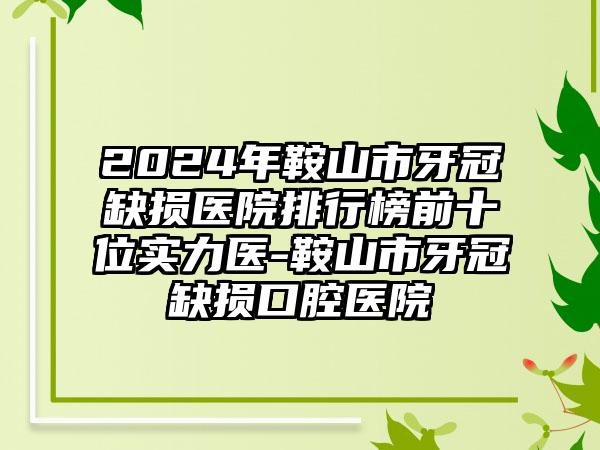 2024年鞍山市牙冠缺损医院排行榜前十位实力医-鞍山市牙冠缺损口腔医院