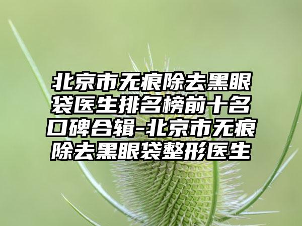 北京市无痕除去黑眼袋医生排名榜前十名口碑合辑-北京市无痕除去黑眼袋整形医生