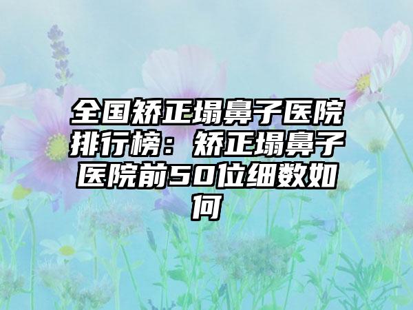 全国矫正塌鼻子医院排行榜：矫正塌鼻子医院前50位细数如何