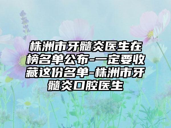 株洲市牙髓炎医生在榜名单公布-一定要收藏这份名单-株洲市牙髓炎口腔医生