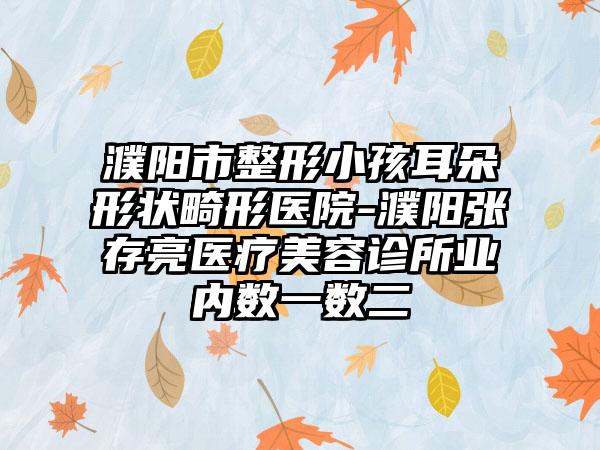 濮阳市整形小孩耳朵形状畸形医院-濮阳张存亮医疗美容诊所业内数一数二