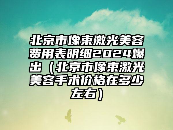 北京市像束激光美容费用表明细2024爆出（北京市像束激光美容手术价格在多少左右）