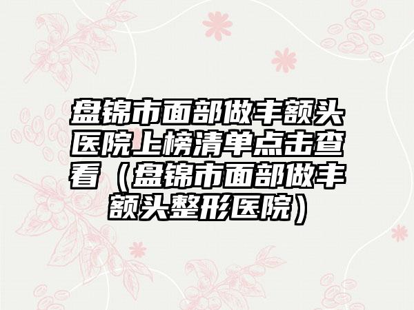 盘锦市面部做丰额头医院上榜清单点击查看（盘锦市面部做丰额头整形医院）