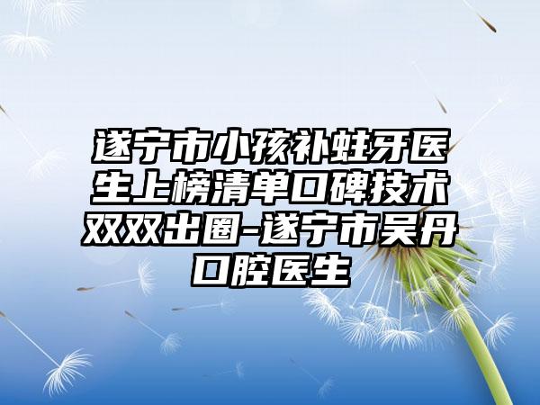 遂宁市小孩补蛀牙医生上榜清单口碑技术双双出圈-遂宁市吴丹口腔医生