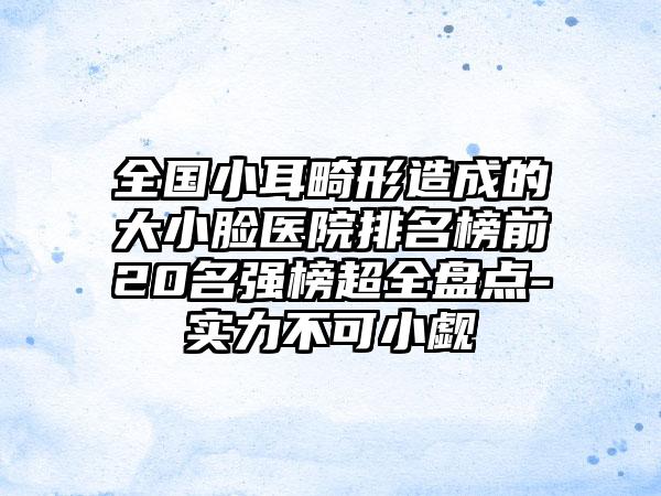 全国小耳畸形造成的大小脸医院排名榜前20名强榜超全盘点-实力不可小觑