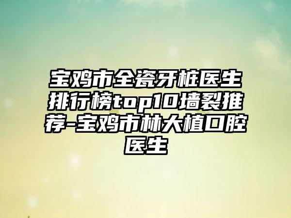 宝鸡市全瓷牙桩医生排行榜top10墙裂推荐-宝鸡市林大植口腔医生